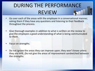 DURING THE PERFORMANCE
REVIEW
• Go over each of the areas with the employee in a conversational manner,
asking them if they have any questions and listening to their feedback
throughout the process.
• Give thorough examples in addition to what is written on the review to
give the employee a good understanding of what is being communicated
to them.
• Focus on strengths.
• Do not ignore the areas they can improve upon; they won’t know unless
they are told. Do not give the areas of improvement sandwiched between
the strengths.
 