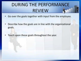 DURING THE PERFORMANCE
REVIEW
• Go over the goals together with input from the employee.
• Describe how the goals are in line with the organizational
goals.
• Touch upon these goals throughout the year.
 