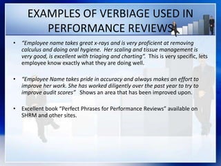 EXAMPLES OF VERBIAGE USED IN
PERFORMANCE REVIEWS
• “Employee name takes great x-rays and is very proficient at removing
calculus and doing oral hygiene. Her scaling and tissue management is
very good, is excellent with triaging and charting”. This is very specific, lets
employee know exactly what they are doing well.
• “Employee Name takes pride in accuracy and always makes an effort to
improve her work. She has worked diligently over the past year to try to
improve audit scores” Shows an area that has been improved upon.
• Excellent book “Perfect Phrases for Performance Reviews” available on
SHRM and other sites.
 
