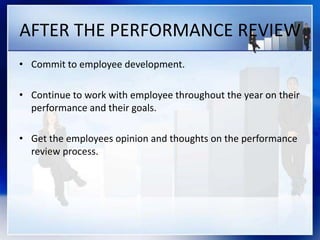 AFTER THE PERFORMANCE REVIEW
• Commit to employee development.
• Continue to work with employee throughout the year on their
performance and their goals.
• Get the employees opinion and thoughts on the performance
review process.
 