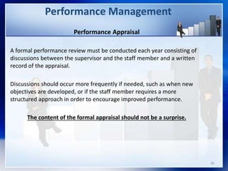 Performance Appraisal
A formal performance review must be conducted each year consisting of
discussions between the supervisor and the staff member and a written
record of the appraisal.
Discussions should occur more frequently if needed, such as when new
objectives are developed, or if the staff member requires a more
structured approach in order to encourage improved performance.
The content of the formal appraisal should not be a surprise.
Performance Management
36
 