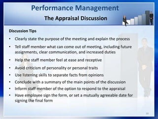 The Appraisal Discussion
Discussion Tips
• Clearly state the purpose of the meeting and explain the process
• Tell staff member what can come out of meeting, including future
assignments, clear communication, and increased duties
• Help the staff member feel at ease and receptive
• Avoid criticism of personality or personal traits
• Use listening skills to separate facts from opinions
• Conclude with a summary of the main points of the discussion
• Inform staff member of the option to respond to the appraisal
• Have employee sign the form, or set a mutually agreeable date for
signing the final form
Performance Management
39
 