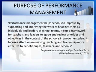 PURPOSE OF PERFORMANCE
MANAGEMENT
‘Performance management helps schools to improve by
supporting and improving the work of head teachers as
individuals and leaders of school teams. It sets a framework
for teachers and leaders to agree and review priorities and
objectives in the context of the school’s improvement plan. It
focuses attention on making teaching and leadership more
effective to benefit pupils, teachers, and schools.’
Performance management for headteachers
(Welsh Government, 2012)
 