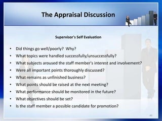 The Appraisal Discussion
Supervisor's Self Evaluation
• Did things go well/poorly? Why?
• What topics were handled successfully/unsuccessfully?
• What subjects aroused the staff member's interest and involvement?
• Were all important points thoroughly discussed?
• What remains as unfinished business?
• What points should be raised at the next meeting?
• What performance should be monitored in the future?
• What objectives should be set?
• Is the staff member a possible candidate for promotion?
40
 
