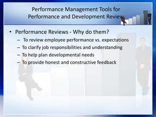 Performance Management Tools for
Performance and Development Review
• Performance Reviews - Why do them?
– To review employee performance vs. expectations
– To clarify job responsibilities and understanding
– To help plan developmental needs
– To provide honest and constructive feedback
 