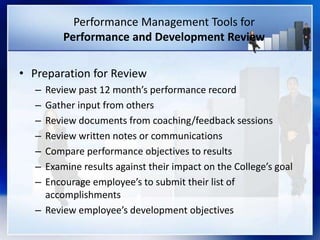 Performance Management Tools for
Performance and Development Review
• Preparation for Review
– Review past 12 month’s performance record
– Gather input from others
– Review documents from coaching/feedback sessions
– Review written notes or communications
– Compare performance objectives to results
– Examine results against their impact on the College’s goal
– Encourage employee’s to submit their list of
accomplishments
– Review employee’s development objectives
 