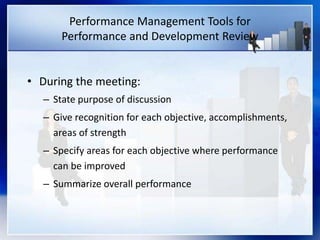 Performance Management Tools for
Performance and Development Review
• During the meeting:
– State purpose of discussion
– Give recognition for each objective, accomplishments,
areas of strength
– Specify areas for each objective where performance
can be improved
– Summarize overall performance
 