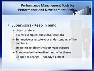 Performance Management Tools for
Performance and Development Review
• Supervisors - Keep in mind:
– Listen carefully
– Ask for examples, questions, solutions
– Summarize or restate your understanding of the
feedback
– Try not to act defensively or make excuses
– Acknowledge the feedback and offer thanks
– Be open to change -- nobody’s perfect
 