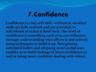 7.Confidence
Confidence is a key soft skill - without it, no other
skills are fully realised and our potential as
individuals or teams is held back. Our level of
confidence is something each of us can influence,
through understanding what affects it and actively
using techniques to build it up. Recognising
unhelpful habits and adopting more useful ones
enables us to build feelings of inner confidence as
well as being more confident dealing with others.
 