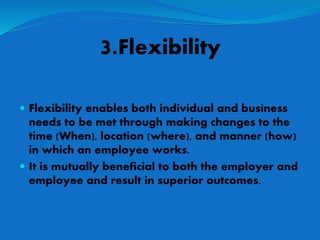 3.Flexibility
 Flexibility enables both individual and business
needs to be met through making changes to the
time (When), location (where), and manner (how)
in which an employee works.
 It is mutually beneficial to both the employer and
employee and result in superior outcomes.
 