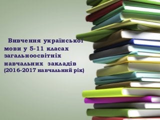 Вивчення української
мови у 5-11 класах
загальноосвітніх
навчальних закладів
(2016-2017 навчальний рік)
 