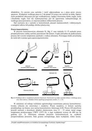 „Projekt współfinansowany ze środków Europejskiego Funduszu Społecznego”
9
składników. Co pewien czas surówka i ŜuŜel odprowadzane są z pieca przez otwory
spustowe. Wydajność wielkiego pieca to 2 do ponad 10 tysięcy ton surówki na dobę. Oprócz
ŜuŜla produktem ubocznym jest gaz wielkopiecowy, będący mieszaniną tlenku węgla, azotu
i dwutlenku węgla. Gaz ten wykorzystywany jest do ogrzewania wdmuchiwanego do
wielkiego pieca powietrza, co znacznie podnosi efektywność procesu.
Stal wytwarza się z surówki w konwertorach, piecach martenowskich i elektrycznych,
a następnie odlewa lub poddaje obróbce plastycznej.
Proces konwertorowy
W procesie konwertorowym utlenianie Si, Mg, C oraz niekiedy S i P zachodzi przez
przedmuchiwanie ciekłej surówki powietrzem lub tlenem. Ciepło potrzebne do podtrzymania
procesu lub wzrostu temperatury pochodzi z reakcji utleniania. Powstające tlenki przechodzą
do ŜuŜla lub w postaci gazu opuszczają konwertor.
Rys 3. Produkcja stali w zasadowym procesie tlenowym. Surowcami są ciekla surówka Ŝelaza z wielkiego pieca
oraz złom stalowy. Dodatek złomu zapobiega przegrzaniu metalu. [7, s. 25]
W zaleŜności od rodzaju wyłoŜenia ogniotrwałego rozróŜniamy procesy konwertorowe:
kwaśny (obecnie nie stosowany) i zasadowy. Proces zasadowy, w którym surówkę
przedmuchuje się tlenem, nosi nazwę konwertorowo–tlenowego (LD). Proces LD umoŜliwia
przerób surówek o dowolnym składzie chemicznym, trwa 12 – 15 minut, metal osiąga
temperaturę przekraczającą 1700o
C (1973 K), a jego wydajność wynosi do 400 ton na
godzinę (rys. 3). Głównymi zaletami procesów konwertorowych są: szybkość
przeprowadzania procesów, brak grzania zewnętrznego, duŜa wydajność, niskie koszty.
 
