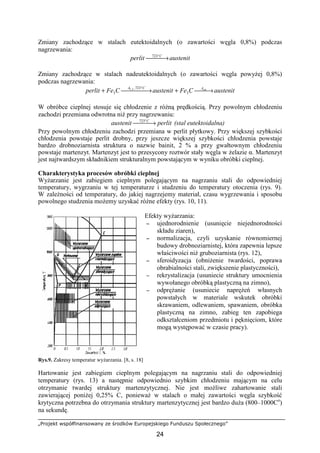 „Projekt współfinansowany ze środków Europejskiego Funduszu Społecznego”
24
Zmiany zachodzące w stalach eutektoidalnych (o zawartości węgla 0,8%) podczas
nagrzewania:
austenitperlit C
 → °723
Zmiany zachodzące w stalach nadeutektoidalnych (o zawartości węgla powyŜej 0,8%)
podczas nagrzewania:
austenitCFeaustenitCFeperlit cmACA
→+ →+
°
3
723,
3
3,1
W obróbce cieplnej stosuje się chłodzenie z róŜną prędkością. Przy powolnym chłodzeniu
zachodzi przemiana odwrotna niŜ przy nagrzewaniu:
perlitaustenit C
 → °723
(stal eutektoidalna)
Przy powolnym chłodzeniu zachodzi przemiana w perlit płytkowy. Przy większej szybkości
chłodzenia powstaje perlit drobny, przy jeszcze większej szybkości chłodzenia powstaje
bardzo drobnoziarnista struktura o nazwie bainit, 2 % a przy gwałtownym chłodzeniu
powstaje martenzyt. Martenzyt jest to przesycony roztwór stały węgla w Ŝelazie α. Martenzyt
jest najtwardszym składnikiem strukturalnym powstającym w wyniku obróbki cieplnej.
Charakterystyka procesów obróbki cieplnej
WyŜarzanie jest zabiegiem cieplnym polegającym na nagrzaniu stali do odpowiedniej
temperatury, wygrzaniu w tej temperaturze i studzeniu do temperatury otoczenia (rys. 9).
W zaleŜności od temperatury, do jakiej nagrzejemy materiał, czasu wygrzewania i sposobu
powolnego studzenia moŜemy uzyskać róŜne efekty (rys. 10, 11).
Efekty wyŜarzania:
−−−− ujednorodnienie (usunięcie niejednorodności
składu ziaren),
−−−− normalizacja, czyli uzyskanie równomiernej
budowy drobnoziarnistej, która zapewnia lepsze
właściwości niŜ gruboziarnista (rys. 12),
−−−− sferoidyzacja (obniŜenie twardości, poprawa
obrabialności stali, zwiększenie plastyczności),
−−−− rekrystalizacja (usuniecie struktury umocnienia
wywołanego obróbką plastyczną na zimno),
−−−− odpręŜanie (usuniecie napręŜeń własnych
powstałych w materiale wskutek obróbki
skrawaniem, odlewaniem, spawaniem, obróbka
plastyczną na zimno, zabieg ten zapobiega
odkształceniom przedmiotu i pęknięciom, które
mogą występować w czasie pracy).
Rys.9. Zakresy temperatur wyŜarzania. [8, s. 18]
Hartowanie jest zabiegiem cieplnym polegającym na nagrzaniu stali do odpowiedniej
temperatury (rys. 13) a następnie odpowiednio szybkim chłodzeniu mającym na celu
otrzymanie twardej struktury martenzytycznej. Nie jest moŜliwe zahartowanie stali
zawierającej poniŜej 0,25% C, poniewaŜ w stalach o małej zawartości węgla szybkość
krytyczna potrzebna do otrzymania struktury martenzytycznej jest bardzo duŜa (800–1000Co
)
na sekundę.
 