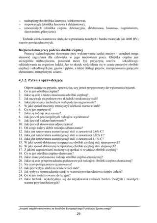 „Projekt współfinansowany ze środków Europejskiego Funduszu Społecznego”
29
−−−− nadtopionych (obróbka laserowa i elektronowa),
−−−− stopowanych (obróbka laserowa i elektronowa),
−−−− umocnionych (obróbka cieplna, detonacyjna, elektronowa, laserowa, nagniataniem,
skrawaniem, plastyczna).
Techniki cienkowarstwowe słuŜą do wytwarzania twardych i bardzo twardych (do 4000 HV)
warstw powierzchniowych.
Bezpieczeństwo pracy podczas obróbki cieplnej
Procesy technologiczne stosowane przy wykonywaniu części maszyn i urządzeń mogą
stanowić zagroŜenia dla człowieka w jego środowisku pracy. Obróbka cieplna jest
szczególnie niebezpieczna, poniewaŜ moŜe być przyczyną urazów i szkodliwego
oddziaływania na organizm ludzki. Jest to skutek wydzielania się w czasie procesów obróbki
cieplnej i szkodliwych par, gazów i pyłów, a takŜe obsługi pieców, manipulowania gorącymi
elementami, roztopionymi solami.
4.3.2. Pytania sprawdzające
Odpowiadając na pytania, sprawdzisz, czy jesteś przygotowany do wykonania ćwiczeń.
1. Co to jest obróbka cieplna?
2. Jakie są cele i zakres stosowania obróbki cieplnej?
3. Jak nazywają się podstawowe składniki strukturalne stali?
4. Jakie przemiany zachodzą w stali podczas nagrzewania?
5. W jaki sposób moŜemy zmniejszyć wielkość ziarna w stali?
6. Co to jest martenzyt?
7. Jakie są rodzaje wyŜarzania?
8. Jaki jest cel poszczególnych rodzajów wyŜarzania?
9. Jaki jest cel i zakres hartowania?
10. Jaki jest cel stosowania odpuszczania?
11. Od czego zaleŜy dobór rodzaju odpuszczania?
12. Jaka jest temperatura austenityzacji stali o zawartości 0,6% C?
13. Jaka jest temperatura austenityzacji stali o zawartości 0,8,% C?
14. Jaka jest temperatura austenityzacji stali o zawartości 1,1% C?
15. W jaki sposób dobieramy temperaturę obróbki cieplnej stali niestopowych?
16. W jaki sposób dobieramy temperaturę obróbki cieplnej stali stopowych?
17. Z jakimi zagroŜeniami moŜemy się spotkać w wydziale obróbki cieplnej?
18. Co to jest obróbka cieplno-chemiczna?
19. Jakie znasz podstawowe rodzaje obróbki cieplno-chemicznej?
20. Jakie są cele przeprowadzania podstawowych rodzajów obróbki cieplno-chemicznej?
21. Na czym polega proces cyjanowania?
22. Jaki jest wpływ siarki na właściwości stali?
23. Jak wpływa wprowadzenie siarki w warstwę powierzchniową stopów Ŝelaza?
24. Co to jest metalizowanie dyfuzyjne?
25. Jakie techniki wykorzystuje się do uzyskiwania cienkich bardzo trwałych i twardych
warstw powierzchniowych?
 