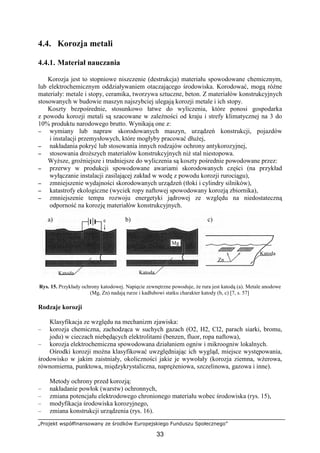 „Projekt współfinansowany ze środków Europejskiego Funduszu Społecznego”
33
4.4. Korozja metali
4.4.1. Materiał nauczania
Korozja jest to stopniowe niszczenie (destrukcja) materiału spowodowane chemicznym,
lub elektrochemicznym oddziaływaniem otaczającego środowiska. Korodować, mogą róŜne
materiały: metale i stopy, ceramika, tworzywa sztuczne, beton. Z materiałów konstrukcyjnych
stosowanych w budowie maszyn najszybciej ulegają korozji metale i ich stopy.
Koszty bezpośrednie, stosunkowo łatwe do wyliczenia, które ponosi gospodarka
z powodu korozji metali są szacowane w zaleŜności od kraju i strefy klimatycznej na 3 do
10% produktu narodowego brutto. Wynikają one z:
−−−− wymiany lub napraw skorodowanych maszyn, urządzeń konstrukcji, pojazdów
i instalacji przemysłowych, które mogłyby pracować dłuŜej,
−−−− nakładania pokryć lub stosowania innych rodzajów ochrony antykorozyjnej,
−−−− stosowania droŜszych materiałów konstrukcyjnych niŜ stal niestopowa.
WyŜsze, groźniejsze i trudniejsze do wyliczenia są koszty pośrednie powodowane przez:
−−−− przerwy w produkcji spowodowane awariami skorodowanych części (na przykład
wyłączanie instalacji zasilającej zakład w wodę z powodu korozji rurociągu),
−−−− zmniejszenie wydajności skorodowanych urządzeń (tłoki i cylindry silników),
−−−− katastrofy ekologiczne (wyciek ropy naftowej spowodowany korozją zbiornika),
−−−− zmniejszenie tempa rozwoju energetyki jądrowej ze względu na niedostateczną
odporność na korozję materiałów konstrukcyjnych.
Rys. 15. Przykłady ochrony katodowej. Napięcie zewnętrzne powoduje, Ŝe rura jest katodą (a). Metale anodowe
(Mg, Zn) nadają rurze i kadłubowi statku charakter katody (b, c) [7, s. 57]
Rodzaje korozji
Klasyfikacja ze względu na mechanizm zjawiska:
– korozja chemiczna, zachodząca w suchych gazach (O2, H2, Cl2, parach siarki, bromu,
jodu) w cieczach niebędących elektrolitami (benzen, fluor, ropa naftowa),
– korozja elektrochemiczna spowodowana działaniem ogniw i mikroogniw lokalnych.
Ośrodki korozji moŜna klasyfikować uwzględniając ich wygląd, miejsce występowania,
środowisko w jakim zaistniały, okoliczności jakie je wywołały (korozja ziemna, wŜerowa,
równomierna, punktowa, międzykrystaliczna, napręŜeniowa, szczelinowa, gazowa i inne).
Metody ochrony przed korozją:
– nakładanie powłok (warstw) ochronnych,
– zmiana potencjału elektrodowego chronionego materiału wobec środowiska (rys. 15),
– modyfikacja środowiska korozyjnego,
– zmiana konstrukcji urządzenia (rys. 16).
a) b) c)
Katoda Katoda
Katoda
Zn
Mg
e
 
