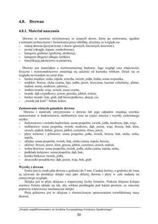 „Projekt współfinansowany ze środków Europejskiego Funduszu Społecznego”
50
4.8. Drewno
4.8.1. Materiał nauczania
Drewno to surowiec otrzymywany ze ściętych drzew, który po sortowaniu, zgodnie
z normami technicznymi i formowaniu przez obróbkę, dzielimy ze względu na:
−−−− rodzaj drewna (pozyskiwane z drzew iglastych, liściastych, krzewów),
−−−− postać (okrągłe, łupane, rozdrobnione),
−−−− kategorie grubości (grubiznę, drobnicę),
−−−− kategorie długości (długie, krótkie),
−−−− klasyfikację jakościowo-wymiarową.
Drewno jest materiałem o nierównomiernej budowie. Jego wygląd oraz właściwości
fizyczne i wytrzymałościowe zmieniają się zaleŜnie od kierunku włókien. Dzieli się ze
względu na twardość na sześć klas:
−−−− bardzo miękkie: osika, topola, wierzba, świerk, jodła, limba, sosna wejmutka,
−−−− miękkie: brzoza, olcha czarna, lipa, jodła, jawor, leszczyna, kasztan szlachetny, platan,
mahoń, sosna, modrzew, jałowiec,
−−−− średnio twarde: wiąz, orzech, sosna czarna,
−−−− twarde: dąb szypułkowy, jesion, gruszka, jabłoń, wiśnia,
−−−− bardzo twarde: buk, grab, dąb bezszypułkowy, akacja, cis;
−−−− „twarde jak kość”: heban, kokos.
Zastosowanie róŜnych gatunków drewna
Drewno i materiały otrzymywane z drewna lub jego odpadów znajdują szerokie
zastosowanie w budownictwie, meblarstwie oraz na części maszyn i wyroby codziennego
uŜytku:
−−−− budownictwo i stolarka budowlana: sosna pospolita, świerk, jodła, modrzew, dąb, wiąz,
−−−− meblarstwo: sosna pospolita, świerk, modrzew, dąb, jesion, wiąz, brzoza, buk, klon,
orzech, mahoń, heban, grusza, jabłoń, czereśnia, śliwa, jawor,
−−−− płyty wiórowe i pilśniowe: sosna pospolita, jodła, świerk, brzoza, buk, olcha, osika,
topola,
−−−− sklejka: sosna pospolita, świerk, buk, olcha czarna, topola, brzoza,
−−−− okleiny: brzoza, jawor, klon, grusza, jabłoń, czereśnia, orzech, mahoń,
−−−− wełna drzewna: sosna pospolita, świerk, jodła, olcha czarna, topola, osika,
−−−− podkłady kolejowe: sosna pospolita, dąb, buk,
−−−− kostka brukowa: świerk, jodła,
−−−− deszczułki posadzkowe: dąb, jesion, wiąz, buk, grab.
−−−−
Wyroby z drewna
Fornir jest to cienki płat drewna o grubości do 5 mm. Cienkie forniry, o grubości do 1mm
są uŜywane do produkcji sklejki oraz jako okleiny drewna i płyty w celu nadania im
estetycznego wyglądu.
Sklejka jest to płyta sklejona z nieparzystej liczby forinrów. Podczas klejenia kolejne
warstwy forniru układa się tak, aby włókna przebiegały pod kątem prostym, co znacznie
poprawia właściwości mechaniczne sklejki.
Płyta pilśniowa jest to sklejona z równoczesnym sprasowaniem rozwłóknionej masy
drewna.
 