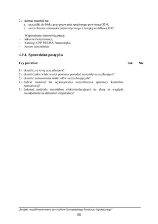 „Projekt współfinansowany ze środków Europejskiego Funduszu Społecznego”
55
2) dobrać materiał na:
a. uszczelki do bloku przygotowania spręŜonego powietrza G3/4,
b. uszczelnienie siłownika pneumatycznego z tulejką kształtową D32.
WyposaŜenie stanowiska pracy:
– arkuszu ćwiczeniowy,
– Katalog: CPP PREMA Pneumatyka,
– zestaw uszczelnień.
4.9.4. Sprawdzian postępów
Czy potrafisz: Tak Nie
1) określić, co to są uszczelnienia?
2) określić jakie właściwości powinny posiadać materiały uszczelniające?
3) określić zastosowanie materiałów uszczelniających?
4) dobrać materiał do wykonywania uszczelnienia aparatury kontrolno
pomiarowej?
5) dokonać podziału materiałów elektroizolacyjnych na klasy ze względu
na odporność na działanie temperatury?
 