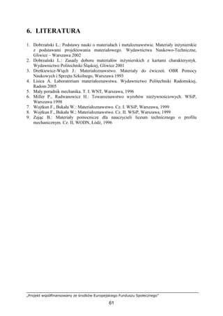 „Projekt współfinansowany ze środków Europejskiego Funduszu Społecznego”
61
6. LITERATURA
1. Dobrzański L.: Podstawy nauki o materiałach i metaloznawstwie. Materiały inŜynierskie
z podstawami projektowania materiałowego. Wydawnictwa Naukowo-Techniczne,
Gliwice – Warszawa 2002
2. Dobrzański L.: Zasady doboru materiałów inŜynierskich z kartami charakterystyk.
Wydawnictwo Politechniki Śląskiej, Gliwice 2001
3. Dretkiewicz-Więch J.: Materiałoznawstwo. Materiały do ćwiczeń. OBR Pomocy
Naukowych i Sprzętu Szkolnego, Warszawa 1993
4. Lisica A. Laboratorium materiałoznawstwa. Wydawnictwo Politechniki Radomskiej,
Radom 2005
5. Mały poradnik mechanika. T. I. WNT, Warszawa, 1996
6. Miller P., Radwanowicz H.: Towaroznawstwo wyrobów nieŜywnościowych. WSiP,
Warszawa 1998
7. Wojtkun F., Bukała W.: Materiałoznawstwo. Cz. I. WSiP, Warszawa, 1999
8. Wojtkun F., Bukała W.: Materiałoznawstwo. Cz. II. WSiP, Warszawa, 1999
9. Zając B.: Materiały pomocnicze dla nauczycieli liceum technicznego o profilu
mechanicznym. Cz. II, WODN, Łódź, 1996
 