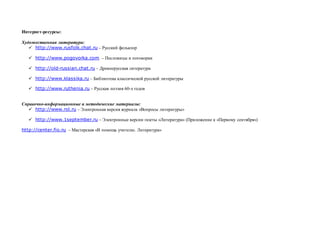 Интернет-ресурсы:
Художественная литература:
 http://www.rusfolk.chat.ru – Русский фольклор
 http://www.pogovorka.com. – Пословицы и поговорки
 http://old-russian.chat.ru – Древнерусская литература
 http://www.klassika.ru – Библиотека классической русской литературы
 http://www.ruthenia.ru – Русская поэзия 60-х годов
Справочно-информационные и методические материалы:
 http://www.rol.ru – Электронная версия журнала «Вопросы литературы»
 http://www.1september.ru – Электронные версии газеты «Литература» (Приложение к «Первому сентября»)
http://center.fio.ru – Мастерская «В помощь учителю. Литература»
 