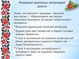Зміни, які внесено в програми «Музичне
мистецтво», «Образотворче мистецтво»
позитивно впливають на процес патріотичного
виховання:
*Вилучено радянський пісенний репертуар
*Додано урок про гончарство в Україні (основні
народні промисли).
*У темі 2 наголошено на вивченні особливостей
різних декоративних розписів України (не
лише Петриківського).
*У темі 4 наголошено на необхідності
зосередити увагу на художніх традиціях
рідного краю.
 