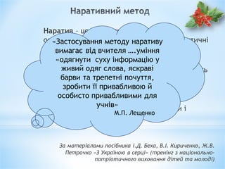 Наратив – це оповідання, що описує й
особистісно значушою для учнівпевні фактичні
події, викладені в авторському стилі
інтерпретатора.
Термін «наратив» є запозиченим, що походить
від лат. «narrave» – «розповідати», є
спорідненим латинському слову «gnarus» –
знати.
Необхідні умови наративу – діючі особи і
розгорнутий у часі сюжет.
За матеріалами посібника І.Д. Беха, В.І. Кириченко, Ж.В.
Петрочко «З Україною в серці» (тренінг з національно-
патріотичного виховання дітей та молоді)
«Застосування методу наративу
вимагає від вчителя ….уміння
«одягнути суху інформацію у
живий одяг слова, яскраві
барви та трепетні почуття,
зробити її привабливою й
особисто привабливими для
учнів»
М.П. Лещенко
 