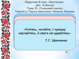 Що єднає ці постаті?
Стильовий
синтез
Ідеї реалізму
барококласицизм
Вони втілювали національні художні
ідеали в творчості, правдиво
відтворювали життя свого народу,
хоча й різними мистецькими
засобами.
Ой, і зійди, зійди ти, зіронько
вечірняя
Українська народна пісня
«Учітесь, читайте, і чужому
научайтесь, й свого не цурайтесь»
Т.Г. Шевченко
 