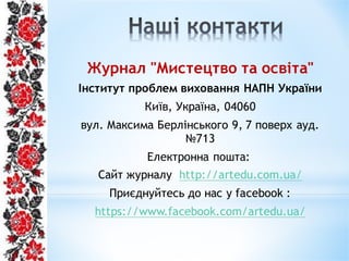 Журнал "Мистецтво та освіта"
Інститут проблем виховання НАПН України
Київ, Україна, 04060
вул. Максима Берлінського 9, 7 поверх ауд.
№713
Електронна пошта:
Сайт журналу http://artedu.com.ua/
Приєднуйтесь до нас у facebook :
https://www.facebook.com/artedu.ua/
 