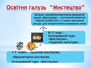 Освітня галузь “Мистецтво”
1-7 класи - музичне мистецтво,
образовторче мистецтво,
інтегрований курс «Мистецтво»
8-11 клас –
інтегрований курс
«Мистецтво»,
«Художня культура»
Цілісна і наскрізна вертикаль предметів
галузі «Мистецтво» – системний розвиток
творчої особистості, а також важливий
ресурс для патріотичного виховання учнів
 