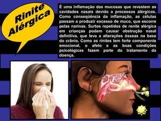 É uma inflamação das mucosas que revestem as
cavidades nasais devido a processos alérgicos.
Como conseqüência da inflamação, as células
passam a produzir excesso de muco, que escorre
pelas narinas. Surtos repetidos de renite alérgica
em crianças podem causar obstrução nasal
definitiva, que leva a alterações ósseas na base
do crânio. Como as rinites tem forte componente
emocional, o afeto e as boas condições
psicológicas fazem parte do tratamento da
doença.
 