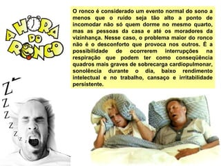 O ronco é considerado um evento normal do sono a
menos que o ruído seja tão alto a ponto de
incomodar não só quem dorme no mesmo quarto,
mas as pessoas da casa e até os moradores da
vizinhança. Nesse caso, o problema maior do ronco
não é o desconforto que provoca nos outros. É a
possibilidade de ocorrerem interrupções na
respiração que podem ter como conseqüência
quadros mais graves de sobrecarga cardiopulmonar,
sonolência durante o dia, baixo rendimento
intelectual e no trabalho, cansaço e irritabilidade
persistente.
 