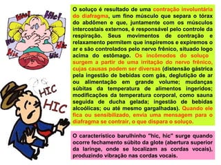 O soluço é resultado de uma contração involuntária
do diafragma, um fino músculo que separa o tórax
do abdômen e que, juntamente com os músculos
intercostais externos, é responsável pelo controle da
respiração. Seus movimentos de contração e
relaxamento permitem que inspiremos e expiremos o
ar e são controlados pelo nervo frênico, situado logo
acima do estômago. Os incômodos do soluço
surgem a partir de uma irritação do nervo frênico,
cujas causas podem ser diversas (distensão gástrica
pela ingestão de bebidas com gás, deglutição de ar
ou alimentação em grande volume; mudanças
súbitas da temperatura de alimentos ingeridos;
modificações da temperatura corporal, como sauna
seguida de ducha gelada; ingestão de bebidas
alcoólicas; ou até mesmo gargalhadas). Quando ele
fica ou sensibilizado, envia uma mensagem para o
diafragma se contrair, o que dispara o soluço.
O característico barulhinho "hic, hic" surge quando
ocorre fechamento súbito da glote (abertura superior
da laringe, onde se localizam as cordas vocais),
produzindo vibração nas cordas vocais.
 