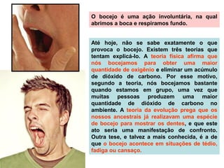 O bocejo é uma ação involuntária, na qual
abrimos a boca e respiramos fundo.
Até hoje, não se sabe exatamente o que
provoca o bocejo. Existem três teorias que
tentam explicá-lo. A teoria física afirma que
nós bocejamos para obter uma maior
quantidade de oxigênio e eliminar um acúmulo
de dióxido de carbono. Por esse motivo,
segundo a teoria, nós bocejamos bastante
quando estamos em grupo, uma vez que
muitas pessoas produzem uma maior
quantidade de dióxido de carbono no
ambiente. A teoria da evolução prega que os
nossos ancestrais já realizavam uma espécie
de bocejo para mostrar os dentes, e que este
ato seria uma manifestação de confronto.
Outra tese, e talvez a mais conhecida, é a de
que o bocejo acontece em situações de tédio,
fadiga ou cansaço.
 