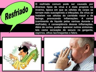 O resfriado comum pode ser causado por
diversos tipos de vírus e é mais propício no
inverno, época em que as células do corpo se
tornam mais susceptíveis a infecções. Os vírus se
instalam nas células da cavidade nasal e da
faringe, provocando inflamações. A coriza
(corrimento de líquido pelas narinas durante o
resfriado), é conseqüência dessas inflamações.
Além da coriza, podem aparecer outros sintomas,
tais como sensação de secura na garganta,
espirros, olhos lacrimejantes e febre.
 