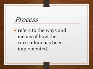 Process
refers to the ways and
means of how the
curriculum has been
implemented.