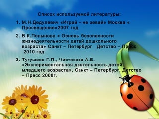 Список используемой литературы:
1. М.Н.Дедулевич «Играй – не зевай» Москва «
Просвещение»2007 год
2. В.К.Полынова « Основы безопасности
жизнедеятельности детей дошкольного
возраста» Санкт – Петербург   Детство – Пресс
 2010 год
3. Тугушева Г.П., Чистякова А.Е.
«Экспериментальная деятельность детей
младшего возраста», Санкт – Петербург. Детство
– Пресс 2008г.
 