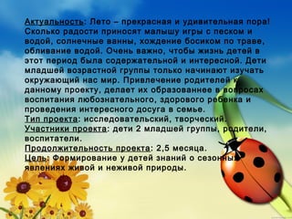 Актуальность: Лето – прекрасная и удивительная пора!
Сколько радости приносят малышу игры с песком и
водой, солнечные ванны, хождение босиком по траве,
обливание водой. Очень важно, чтобы жизнь детей в
этот период была содержательной и интересной. Дети
младшей возрастной группы только начинают изучать
окружающий нас мир. Привлечение родителей к
данному проекту, делает их образованнее в вопросах
воспитания любознательного, здорового ребенка и
проведения интересного досуга в семье.
Тип проекта: исследовательский, творческий.
Участники проекта: дети 2 младшей группы, родители,
воспитатели.
Продолжительность проекта: 2,5 месяца.
Цель: Формирование у детей знаний о сезонных
явлениях живой и неживой природы.
 