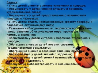 Задачи:
• Учить детей отмечать летние изменения в природе;
• Формировать у детей умения слушать и понимать
художественное слово;
• Формировать у детей представления о взаимосвязи
природы с человеком;
• Учить детей видеть необыкновенную красоту природы и
радоваться окружающему миру;
• Развивать наблюдательность, творческое воображение,
представления об окружающем мире, произвольную
память и внимание;
• Воспитывать у детей интерес и бережное отношение к
природе;
• Обогащать словарь детей новыми словами.
Предполагаемые результаты:
• Обогащение знаний о сезонных явлениях природы;
• Формирование у детей знаний о здоровье;
• Формирование у детей умений взаимодействовать друг
с другом и с родителями.
• Воспитание любознательности и эмоциональной
отзывчивости.
 