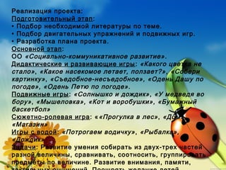 Реализация проекта:
Подготовительный этап:
• Подбор необходимой литературы по теме.
• Подбор двигательных упражнений и подвижных игр.
• Разработка плана проекта.
Основной этап:
ОО «Социально-коммуникативное развитие».
Дидактические и развивающие игры: «Какого цветка не
стало», «Какое насекомое летает, ползает?», «Собери
картинку», «Съедобное-несъедобное», «Одень Дашу по
погоде», «Одень Петю по погоде».
Подвижные игры: «Солнышко и дождик», «У медведя во
бору», «Мышеловка», «Кот и воробушки», «Бумажный
баскетбол»
Сюжетно-ролевая игра: ««Прогулка в лес», «Дом»,
«Магазин»
Игры с водой: «Потрогаем водичку», «Рыбалка»,
«Дождик»
Задачи: Развитие умения собирать из двух-трех частей
разной величины, сравнивать, соотносить, группировать
предметы по величине. Развитие внимания, памяти,
 