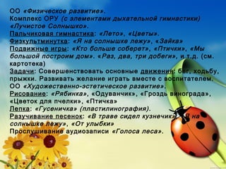 ОО «Физическое развитие».
Комплекс ОРУ (с элементами дыхательной гимнастики)
«Лучистое Солнышко».
Пальчиковая гимнастика: «Лето», «Цветы».
Физкультминутка: «Я на солнышке лежу», «Зайка»
Подвижные игры: «Кто больше соберет», «Птички», «Мы
большой построим дом». «Раз, два, три добеги», и т.д. (см.
картотека)
Задачи: Совершенствовать основные движения: бег, ходьбу,
прыжки. Развивать желание играть вместе с воспитателем.
ОО «Художественно-эстетическое развитие».
Рисование: «Рябинка», «Одуванчик», «Гроздь винограда»,
«Цветок для пчелки», «Птичка»
Лепка: «Гусеничка» (пластилинография).
Разучивание песенок: «В траве сидел кузнечик», «Я на
солнышке лежу», «От улыбки»
Прослушивание аудиозаписи «Голоса леса».
 