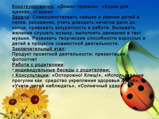 Конструирование: «Домик-теремок», «Будка для
щенка», «Гараж»
Задачи: Совершенствовать навыки и умения детей в
лепке, рисовании, учить доводить начатое дело до
конца, прививать аккуратность в работе. Вызывать
желание слушать музыку, выполнять движения в такт
музыки. Развивать творческие способности взрослых и
детей в процессе совместной деятельности.
Заключительный этап:
Продукт проектной деятельности: презентация ,
фотоотчет
Работа с родителями:
• индивидуальные беседы с родителями;
• Консультации: «Осторожно! Клещ!», «Использование
прогулки как средство укрепления здоровья детей».
«Учите детей наблюдать», «Солнечный удар»
 