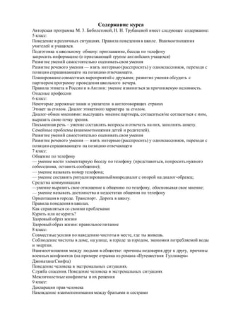 Содержание курса
Авторская программа М. 3. Биболетовой, Н. Н. Трубаневой имеет следующее содержание:
5 класс:
Поведение в различных ситуациях. Правила поведения в школе. Взаимоотношения
учителей и учащихся.
Подготовка к школьному обмену: приглашение, беседа по телефону
запросить информацию (о приезжающей группе английских учащихся)
Развитие умений самостоятельно оценивать свои умения
Развитие речевого умения — взять интервью (расспросить) у одноклассников, переходя с
позиции спрашивающего на позицию отвечающего.
Планирование совместных мероприятий с друзьями; развитие умения обсудить с
партнером программу проведения школьного вечера.
Правила этикета в России и в Англии: умение извиниться за причиняемую неловкость.
Опасные профессии
6 класс:
Некоторые дорожные знаки и указатели в англоговорящих странах
Этикет за столом. Диалог этикетного характера за столом.
Диалог-обмен мнениями: выслушать мнение партнера, согласиться/не согласиться с ним,
выразить свою точку зрения.
Письменная речь – умение составлять вопросы и отвечать на них, заполнять анкету.
Семейные проблемы (взаимоотношения детей и родителей).
Развитие умений самостоятельно оценивать свои умения
Развитие речевого умения — взять интервью (расспросить) у одноклассников, переходя с
позиции спрашивающего на позицию отвечающего
7 класс:
Общение по телефону
— умение вести элементарную беседу по телефону (представиться, попросить нужного
собеседника, оставить сообщение);
— умение называть номер телефона;
— умение составить ритуализированныймикродиалог с опорой на диалог-образец;
Средства коммуникации
—умение выразить свое отношение к общению по телефону, обосновывая свое мнение;
— умение называть достоинства и недостатки общения по телефону
Ориентация в городе. Транспорт. Дорога в школу.
Правила поведения в школах.
Как справляться со своими проблемами
Курить или не курить?
Здоровый образ жизни
Здоровый образ жизни: правильное питание
8 класс:
Совместные усилия по наведению чистоты в месте, где ты живешь.
Соблюдение чистоты в доме, на улице, в городе за городом, экономия потребляемой воды
и энергии.
Взаимоотношения между людьми в обществе: причины недоверия друг к другу, причины
военных конфликтов (на примере отрывка из романа «Путешествия Гулливера»
Джонатана Свифта)
Поведение человека в экстремальных ситуациях.
Служба спасения. Поведение человека в экстремальных ситуациях
Межличностные конфликты и их решения
9 класс:
Декларация прав человека
Нахождение взаимопонимания между братьями и сестрами
 