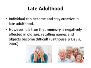 Late Adulthood
• Individual can become and stay creative in
late adulthood.
• However it is true that memory is negatively
affected in old age, recalling names and
objects become difficult (Salthouse & Davis,
2006).
 
