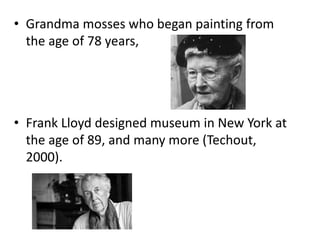 • Grandma mosses who began painting from
the age of 78 years,
• Frank Lloyd designed museum in New York at
the age of 89, and many more (Techout,
2000).
 