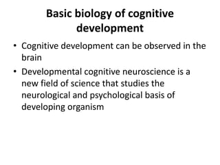Basic biology of cognitive
development
• Cognitive development can be observed in the
brain
• Developmental cognitive neuroscience is a
new field of science that studies the
neurological and psychological basis of
developing organism
 