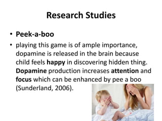 Research Studies
• Peek-a-boo
• playing this game is of ample importance,
dopamine is released in the brain because
child feels happy in discovering hidden thing.
Dopamine production increases attention and
focus which can be enhanced by pee a boo
(Sunderland, 2006).
 