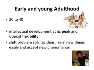 Early and young Adulthood
• 20 to 40
• intellectual development at its peak and
utmost flexibility
• shift problem solving ideas, learn new things
easily and accept new phenomenon
 