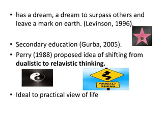 • has a dream, a dream to surpass others and
leave a mark on earth. (Levinson, 1996).
• Secondary education (Gurba, 2005).
• Perry (1988) proposed idea of shifting from
dualistic to relavistic thinking.
• Ideal to practical view of life
 