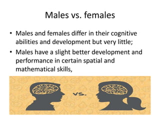 Males vs. females
• Males and females differ in their cognitive
abilities and development but very little;
• Males have a slight better development and
performance in certain spatial and
mathematical skills,
 