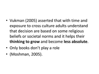 • Vukman (2005) asserted that with time and
exposure to cross culture adults understand
that decision are based on some religious
beliefs or societal norms and it helps their
thinking to grow and become less absolute.
• Only books don’t play a role
• (Moshman, 2005).
 