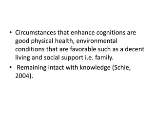 • Circumstances that enhance cognitions are
good physical health, environmental
conditions that are favorable such as a decent
living and social support i.e. family.
• Remaining intact with knowledge (Schie,
2004).
 